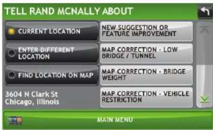 TELL RAND MCNALLY ABOUT CURRENT LOCATION NEW SUGGESTION OR FEATURE IMPROVEMENT ENTER DIFFERENT LOCATION MAP CORRECTION - LOW BRIDGE / TUNNEL FIND LOCATION ON MAP MAP CORRECTION - BRIDGE WEIGHT 3604 N Clark St Chicago, Illinois MAP CORRECTION - VEHICLE RESTRICTION MAIN MENU