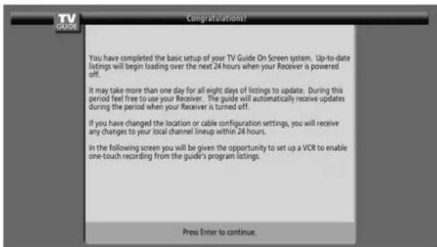 You have completed the basic setup of your TV Guide On Screen system. Up-to-date listings will begin loading over the next 24 hours when your Receiver is powered off. It may take more than one day for all eight days of listings to update. During this period feel free to use your Receiver. The guide will automatically receive updates during the period when your Receiver is turned off. If you have changed the location or cable configuration settings, you will receive any changes to your local channel lineup within 24 hours. In the following screen you will be given the opportunity to set up a VCR to enable one-touch recording from the guide's program listings. Press Enter to continue.