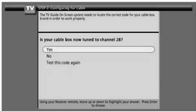 STEP 2: Configuring for Cable The TV Guide On Screen system needs to locate the correct code for your cable box brand in order to work properly. Is your cable box now tuned to channel 28? Yes No Test this code again Using your Receiver remote, move up or down to highlight your answer. Press Enter to choose.