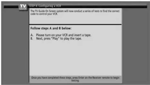 TV GUIDE ON Screen system will now conduct a series of tests to find the correct code to control your VCR. Follow steps A and B below: A. Please turn on your VCR and insert a tape. B. Next, press "Play" to play the tape. Once you have completed these steps, press Enter on the Receiver remote to begin testing.