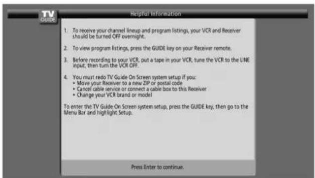 To receive your channel lineup and program listings, your VCR and Receiver should be turned OFF overnight. To view program listings, press the GUIDE key on your Receiver remote. Before recording to your VCR, put a tape in your VCR, tune the VCR to the LINE input, then turn the VCR OFF. You must redo TV Guide On Screen system setup if you: • Move your Receiver to a new ZIP or postal code • Cancel cable service or connect a cable box to this Receiver • Change your VCR brand or model To enter the TV Guide On Screen system setup, press the GUIDE key, then go to the Menu Bar and highlight Setup. Press Enter to continue.