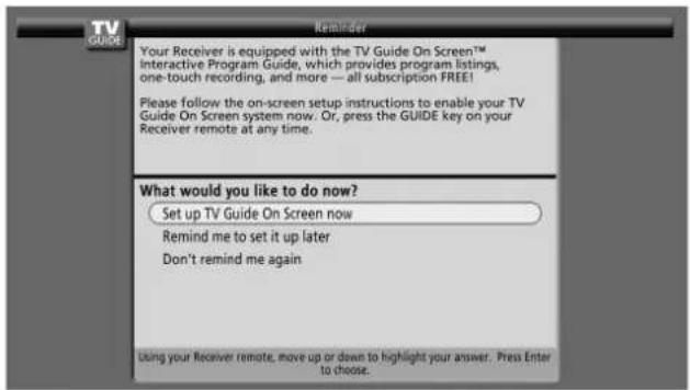 Your Receiver is equipped with the TV Guide On Screen™ Interactive Program Guide, which provides program listings, one-touch recording, and more — all subscription FREE! Please follow the on-screen setup instructions to enable your TV Guide On Screen system now. Or, press the GUIDE key on your Receiver remote at any time. What would you like to do now? Set up TV Guide On Screen now Remind me to set it up later Don't remind me again Using your Receiver remote, move up or down to highlight your answer. Press Enter to choose.