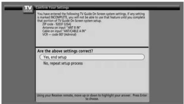 TV GUIDE Confirm Your Settings You have entered the following TV Guide On Screen system settings. If any setting is marked INCOMPLETE, you will not be able to use that feature until you complete that portion of TV Guide On Screen system setup. ZIP code - 92037 (USA) Antenna on input "ANT B IN" Cable on input "ANT/CABLE A IN" VCR — code 007 (Admiral) Are the above settings correct? Yes, end setup No, repeat setup process Using your Receiver remote, move up or down to highlight your answer. Press Enter to choose.