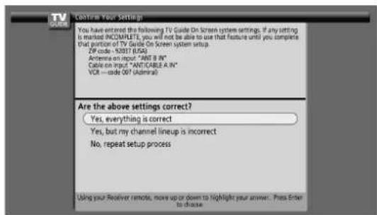 TV GOOME Confirm Your Settings You have entered the following TV Guide On Screen system settings. If any setting is marked INCOMPLETE, you will not be able to use that feature until you complete that portion of TV Guide On Screen system setup. ZIP code - 92037 (USA) Antenna on input "ANT B IN" Cable on input "ANTICABLE A IN" VOR — code 007 (Admiral) Are the above settings correct? Yes, everything is correct Yes, but my channel lineup is incorrect No, repeat setup process Using your Receiver remote, move up or down to highlight your answer... Press Enter to choose