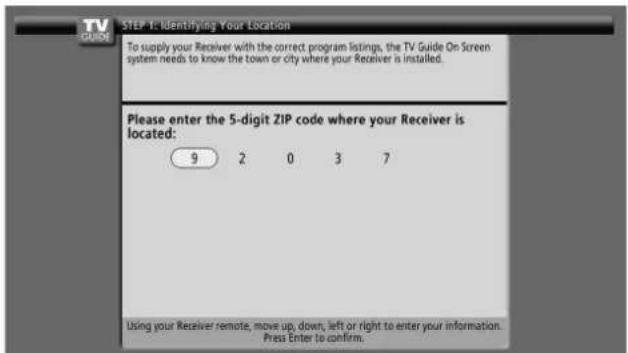STEP 1: Identifying Your Location To supply your Receiver with the correct program listings, the TV Guide On Screen system needs to know the town or city where your Receiver is installed. Please enter the 5-digit ZIP code where your Receiver is located: 9 2 0 3 7 Using your Receiver remote, move up, down, left or right to enter your information. Press Enter to confirm.