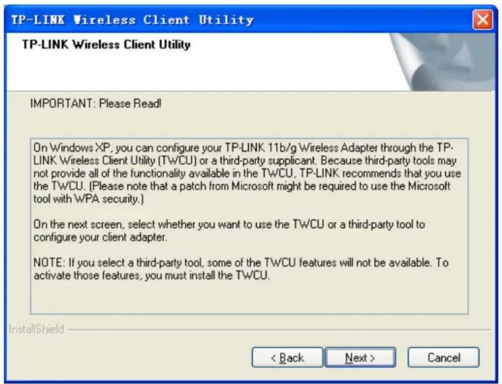 TP-LINK Wireless Client Utility TP-LINK Wireless Client Utility IMPORTANT: Please Read! On Windows XP, you can configure your TP-LINK 11b/g Wireless Adapter through the TP- LINK Wireless Client Utility (TWCU) or a third-party supplicant. Because third-party tools may not provide all of the functionality available in the TWCU, TP-LINK recommends that you use the TWCU. (Please note that a patch from Microsoft might be required to use the Microsoft tool with WPA security.) On the next screen, select whether you want to use the TWCU or a third-party tool to configure your client adapter. NOTE: If you select a third-party tool, some of the TWCU features will not be available. To activate those features, you must install the TWCU. InstallShield < Back Next > Cancel
