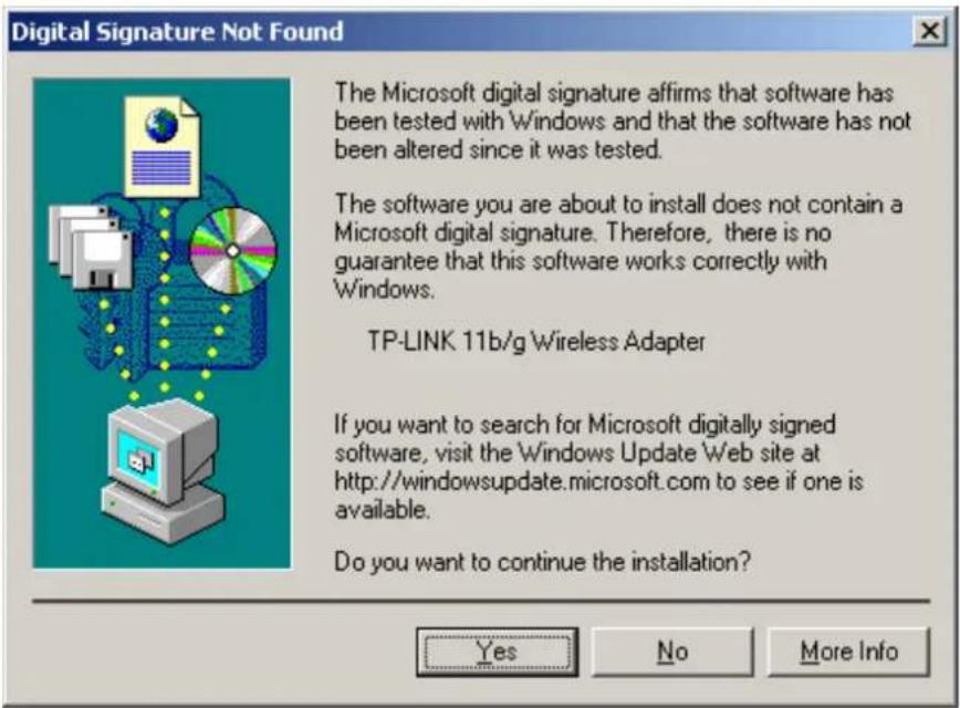 Digital Signature Not Found The Microsoft digital signature affirms that software has been tested with Windows and that the software has not been altered since it was tested. The software you are about to install does not contain a Microsoft digital signature. Therefore, there is no guarantee that this software works correctly with Windows. TP-LINK 11b/g Wireless Adapter If you want to search for Microsoft digitally signed software, visit the Windows Update Web site at http://windowsupdate.microsoft.com to see if one is available. Do you want to continue the installation? Yes No More Info