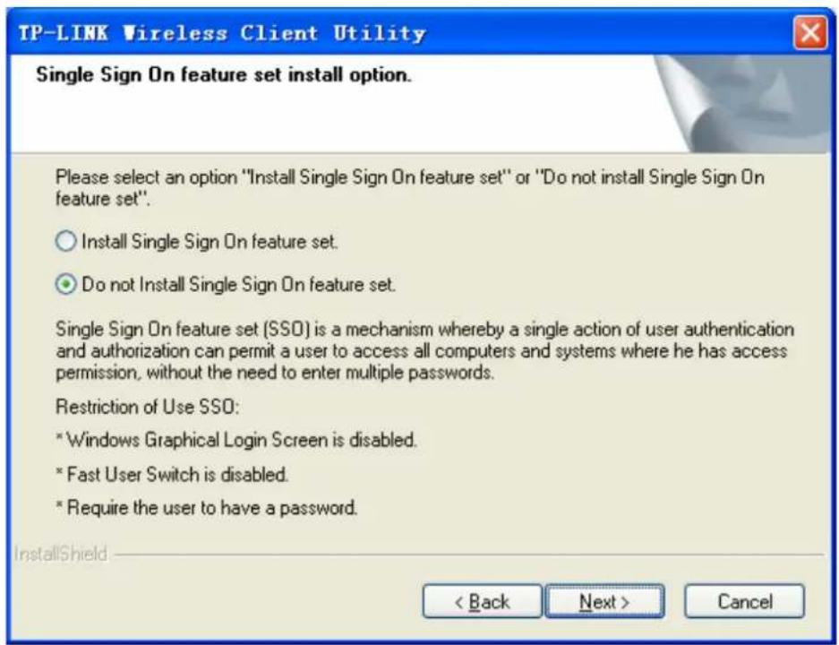 TP-LINK Wireless Client Utility Single Sign On feature set install option. Please select an option "Install Single Sign On feature set" or "Do not install Single Sign On feature set". ○ Install Single Sign On feature set. ● Do not Install Single Sign On feature set. Single Sign On feature set (SSO) is a mechanism whereby a single action of user authentication and authorization can permit a user to access all computers and systems where he has access permission, without the need to enter multiple passwords. Restriction of Use SSO: * Windows Graphical Login Screen is disabled. * Fast User Switch is disabled. * Require the user to have a password. InstallShield < Back Next > Cancel