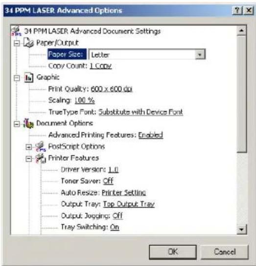 34 PPM LASER Advanced Options 34 PPM LASER Advanced Document Settings Paper/Output Paper Size: Letter Copy Count: 1 Copy Graphic Print Quality: 600 x 600 dpi Scaling: 100 % TrueType Font: Substitute with Device Font Document Options Advanced Printing Features: Enabled PostScript Options Printer Features Driver Version: Ltl Toner Saver: Off Auto Resize: Printer Setting Output Tray: Top Output Tray Output Jogging: Off Tray Switching: On OK Cancel