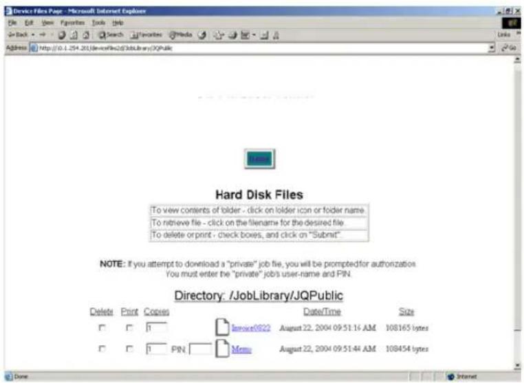 Device Files Page - Microsoft Internet Explorer File Edit View Favorites Tools Help Back Search Favorites Media Links Address http://0.1.254.201DevnFile233JobLibrary/JQPublic Hard Disk Files To view contents of folder - click on folder icon or folder name To retrieve file - click on the filename for the desired file To delete or print - check boxes, and click on "Submit" NOTE: If you attempt to download a "private" job file, you will be prompted for authorization. You must enter the "private" job's user-name and PIN. Directory: /JobLibrary/JQPublic Delete Print Copies Date/Time Size □ □ 1 Service0822 August 22, 2004 09:51:16 AM 108165 bytes □ □ 1 PIN Menu August 22, 2004 09:51:44 AM 108454 bytes Done Internet