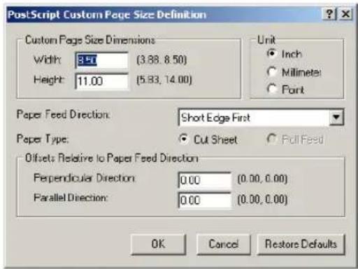 PostScript Custom Page Size Definition Custom Page Size Dimensions Width: 3.57 (3.88, 8.50) Height: 11.00 (5.83, 14.00) Unit ● Inch ○ Millimeter ○ Point Paper Feed Direction: Short Edge First Paper Type: ○ Cut Sheet ○ Roll Feed Offsets Relative to Paper Feed Direction Perpendicular Direction: 0.00 (0.00, 0.00) Parallel Direction: 0.00 (0.00, 0.00) OK Cancel Restore Defaults