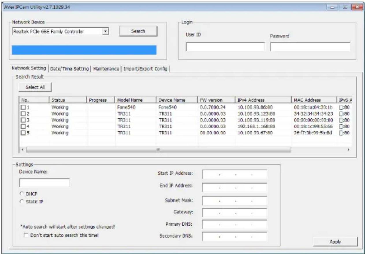 AVer IPCam Utility v2.7.1029.34 Network Device Realtek PCIe GBE Family Controller Search Login User ID Password Network Setting | Date/Time Setting | Maintenance | Import/Export Config Search Result Select All No. Status Progress Maryl Name Device Name FW version IPv4 Address MAC Address IPv6 A □ 1 Working Fone540 Fone540 0.0.7000.24 10.100.93.86:80 00:18:1a:04:30:1b ::80 □ 2 Working/TR311 TR311 0.0.0000.03 10.100.93.123:80 34:32:34:34:34:23 ::80 □ 3 Working/TR311 TR311 0.0.0000.03 10.100.93.119:80 00:00:00:00:00:00 ::80 □ 4 Working/TR311 TR311 0.0.0000.03 192.168.1.168:80 00:18:1c:99:55:66 ::80 □ 5 Working/TR311 TR311 00.00.00.00 10.100.93.67:80 26:f7:3b:99:5b:8d ::80 Settings Device Name: Start IP Address: . . . End IP Address: . . . DHCP Subnet Mask: . . . Static IP Gateway: . . . *Auto search will start after settings changed! Primary DNS: . . . Don't start auto search this time! Secondary DNS: . . . Apply