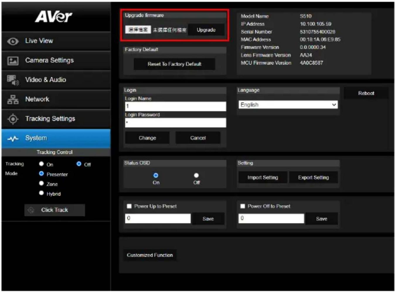 AVer Live View Camera Settings Video & Audio Network Tracking Settings System Tracking Control Tracking Mode On Off Presenter Zone Hybrid Click Track Upgrade firmware 选择档案 未选择任何档案 Upgrade Factory Default Reset To Factory Default Model Name S510 IP Address 10.100.105.59 Serial Number 5310755400028 MAC Address 00:18:1A.06 E9.85 Firmware Version 0.0.0000.34 Lens Firmware Version AA34 MCU Firmware Version 4A0C8587 Login Login Name 1 Login Password Change Cancel Language English Reboot Status OSD On Off Setting Import Setting Export Setting Power Up to Preset 0 Save Power Off to Preset 0 Save Customized Function