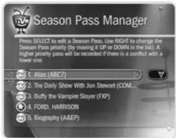 Season Pass Manager Press SELECT to edit a Season Pass. Use RIGHT to change the Season Pass priority (by moving it UP or DOWN in the list). A higher priority pass will be recorded if there is a conflict with a lower one. 1. Atlas (ABC7) 2. The Daily Show With Jon Stewart (COM... 3. Buffy the Vampire Slayer (FXP) 4. FORD, HARRISON 5. Biography (A&E)
