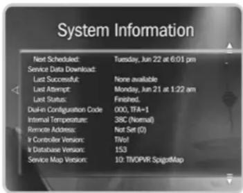 System Information Next Scheduled: Tuesday, Jun 22 at 6:01 pm Service Data Download: Last Successful: None available Last Attempt: Monday, Jun 21 at 1:22 am Last Status: Finished. Duran Configuration Code: 000, TFA=1 Internal Temperature: 38C (Normal) Remote Address: Not Set (O) It Controller Version: TiVo! It Database Version: 153 Service Map Version: 10: TiVOPVR SpigotMap