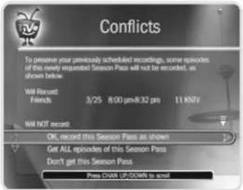 Conflicts To preserve your previously scheduled recordings, some episodes of this newly requested Season Pass will not be recorded, as shown below. Will Record: Friends 3/25 8:00 pm/8:32 pm 11 KNTV Will NOT record Off, record this Season Pass as shown Get ALL episodes of this Season Pass Don't get this Season Pass. Press DOWN UP/DOWN to scroll