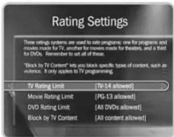 Rating Settings These ratings are used to rate programs: one for programs and movies made for TV, another for movies made for theaters, and a third for DVDs. Remember to set all of these. "Block by TV Content" lets you block specific types of content, such as violence. It only applies to TV programming. TV Rating Limit (Tv-14 allowed) Movie Rating Limit (PG-13 allowed) DVD Rating Limit (All DVDs allowed) Block by TV Content (All content allowed)