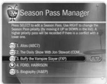 Season Pass Manager Press SELECT to edit a Season Pass. Use RIGHT to change the Season Pass priority (by moving it UP or DOWN in the list). A higher priority pass will be recorded if there is a conflict with a lower one. 1. Alias (ABC7) 2. The Daily Show With Jon Stewart (COM... 3. Buffy the Vampire Slayer (FXP) 4. FORD, HARRISON 5. Biography (A&EIP)
