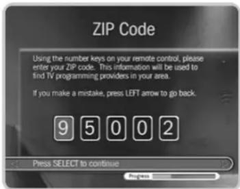 ZIP Code Using the number keys on your remote control, please enter your ZIP code. This information will be used to find TV programming providers in your area. If you make a mistake, press LEFT arrow to go back. 9 5 0 0 2 Press SELECT to continue