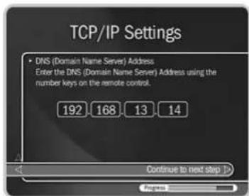 TCP/IP Settings • DNS (Domain Name Server) Address Enter the DNS (Domain Name Server) Address using the number keys on the remote control. 192 168 13 14 Continue to next Step >