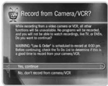 Record from Camera/VCR? While recording from a video camera or VCR, all other functions will be unavailable. No programs will be recorded, and you will not be able to watch recordings, live TV, or DVDs. Do you want to continue? WARNING: "Law & Order" is scheduled to record at 4:00 pm. Before continuing, check the To Do List to determine if this is a good time to record from your camera/VCR. Yes, continue No, don't record from camera/VCR