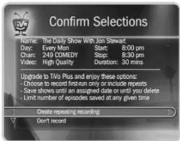 Confirm Selections Name: The Daily Show With Jon Stewart Day: Every Mon Start: 8:00 pm Chan: 249 COMEDY Stop: 8:30 pm Video: High Quality Duration: 30 mins Upgrade to TV/o Plus and enjoy these options: - Choose to record first-run only or include repeats - Save shows until an assigned date or until you delete - Limit number of episodes saved at any given time Create repeating recording Don't record