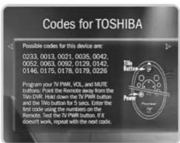 Codes for TOSHIBA Possible codes for this device are: 0233, 0013, 0021, 0035, 0042, 0052, 0063, 0092, 0129, 0142, 0146, 0175, 0178, 0179, 0226 Program your TV PWR, VOL., and MUTE buttons: Point the Remote away from the TVo DVR. Hold down the TV PWR button and the TVo button for 5 secs. Enter the first code using the numbers on the Remote. Test the TV PWR button. It doesn't work, repeat with the next code.