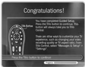 Congratulations! Tin Button You have completed Guided Setup. Press the Tivo button to continue. This button will always take you to Tivo Central. There are other ways to customize your TV experience, such as changing your video recording quality or TV aspect ratio. From Tivo Central, select "Messages & Setup" > "Settings". Press the Tivo button to continue
