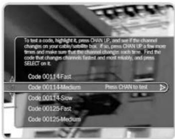 To test a code, highlight it, press CHAN UP, and use if the channel changes on your cable/satellite box. If so, press CHAN UP a few more times and make sure that the channel changes such time. Find the code that changes channels fastest and more reliably, and press SELECT on it. Code 00114-Fast Code 00114-Medium Press CHAN to test Code 00114-Slow Code 00125-Fast Code 00125-Medium