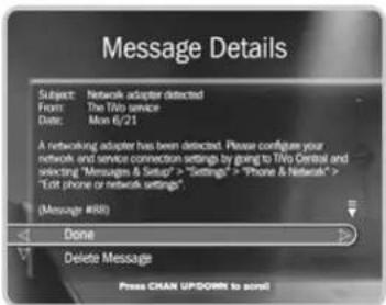 Message Details Subject: Network adapter detected From: The TV0 service Date: Mon 6/21 A networking adapter has been detected. Please configure your network and service connection settings by going to TV0 Central and selecting "Messages & Setup" > "Settings" > "Phone & Network" > "Edit phone or network settings" (Message #88) Done Delete Message Press CHAN UP/DOWN to audio!