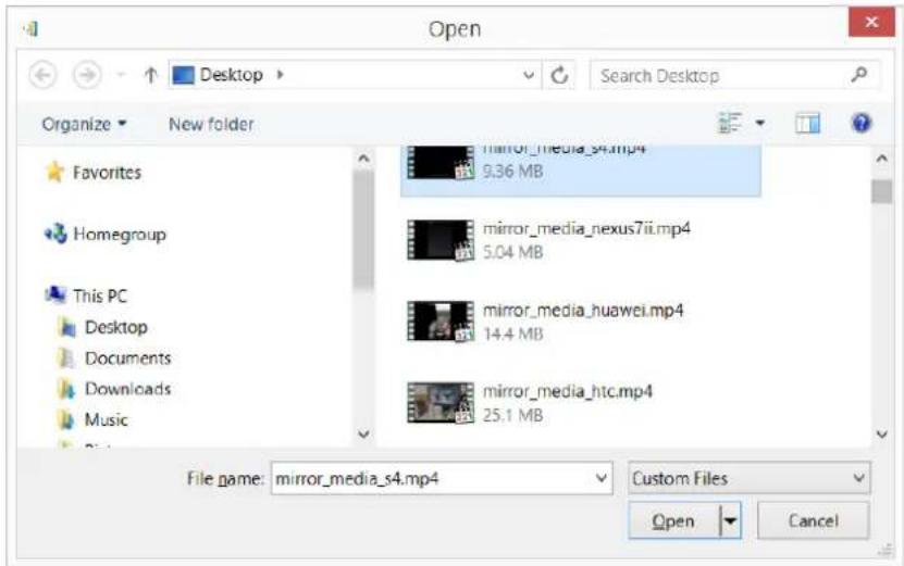 Open Desktop Search Desktop Organize New folder Favorites Homegroup This PC Desktop Documents Downloads Music mirror_media_s4.mp4 9.36 MB mirror_media_nexus7ii.mp4 5.04 MB mirror_media_huawei.mp4 14.4 MB mirror_media_htc.mp4 25.1 MB File name: mirror_media_s4.mp4 Custom Files Open Cancel