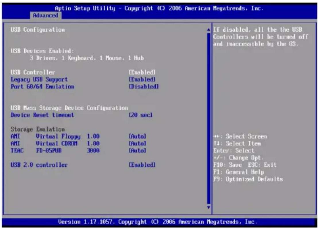 Optio Setup Utility - Copyright (C) 2006 American Megatrends, Inc. Advanced USB Configuration USB Devices Enabled: 3 Drives. 1 Keyboard. 1 Mouse. 1 Hub USB Controller [Enabled] Legacy USB Support [Enabled] Port 60/64 Emulation [Disabled] USB Mass Storage Device Configuration Device Reset timeout [20 sec] Storage Emulation AMI Virtual Floppy 1.00 [Auto] AMI Virtual CDROM 1.00 [Auto] TEAC FD-OSPUB 3000 [Auto] USB 2.0 controller [Enabled] If disabled, all the the USB Controllers will be turned off and inaccessible by the OS. +: Select Screen T1: Select Item Enter: Select +/-: Change Opt. F10: Save ESC: Exit F1: General Help F9: Optimized Defaults Version 1.17.1057. Copyright (C) 2006 American Megatrends, Inc.