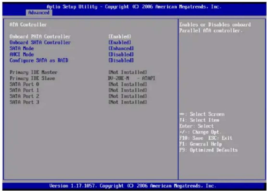 Optio Setup Utility - Copyright (C) 2006 American Megatrends, Inc. Advanced ATA Controller Onboard PATA Controller [Enabled] Onboard SATA Controller [Enabled] SATA Mode [Enhanced] AHCI Mode [Disabled] Configure SATA as RAID [Disabled] Primary IDE Master [Not Installed] Primary IDE Slave DU-20E-N - ATAPI SATA Port 0 [Not Installed] SATA Port 1 [Not Installed] SATA Port 2 [Not Installed] SATA Port 3 [Not Installed] Enables or Disables onboard Parallel ATA controller. +: Select Screen T1: Select Item Enter: Select +/-: Change Opt. F10: Save ESC: Exit F1: General Help F9: Optimized Defaults Version 1.17.1057. Copyright (C) 2006 American Megatrends, Inc.