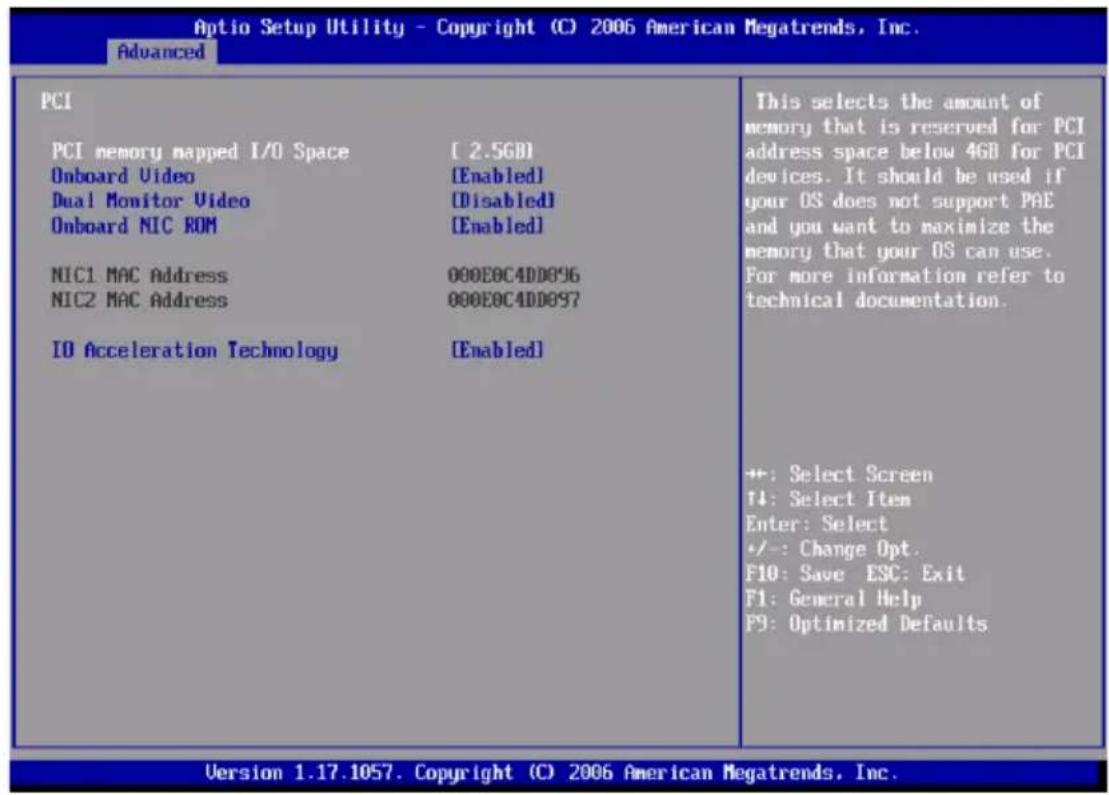 Aptio Setup Utility - Copyright (C) 2006 American Megatrends, Inc. Advanced PCI PCI memory mapped I/O Space [2.5GB] Onboard Video [Enabled] Dual Monitor Video [Disabled] Onboard NIC ROM [Enabled] NIC1 MAC Address 000E0C4DD896 NIC2 MAC Address 000E0C4DD897 IO Acceleration Technology [Enabled] This selects the amount of memory that is reserved for PCI address space below 4GB for PCI devices. It should be used if your OS does not support PAE and you want to maximize the memory that your OS can use. For more information refer to technical documentation. +: Select Screen T4: Select Item Enter: Select +/-: Change Opt. F10: Save ESC: Exit F1: General Help F9: Optimized Defaults Version 1.17.1057. Copyright (C) 2006 American Megatrends, Inc.