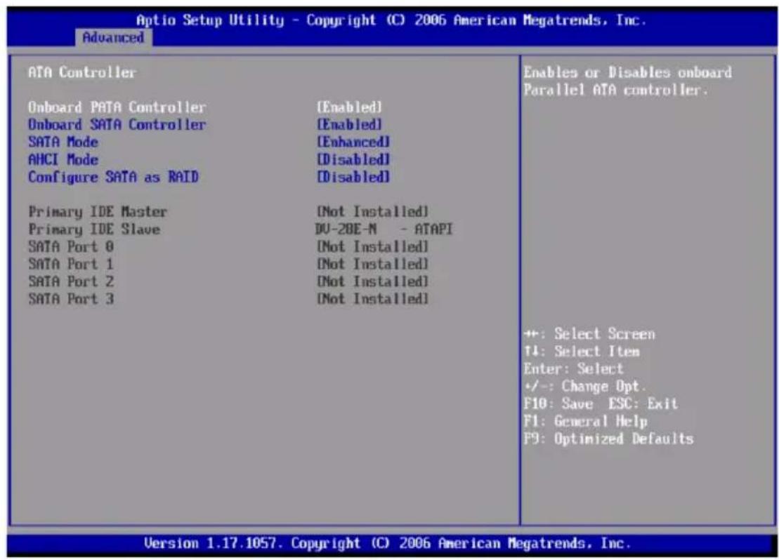 Optio Setup Utility - Copyright (C) 2006 American Megatrends, Inc. Advanced ATA Controller Onboard PATA Controller [Enabled] Onboard SATA Controller [Enabled] SATA Mode [Enhanced] AHCI Mode [Disabled] Configure SATA as RAID [Disabled] Primary IDE Master [Not Installed] Primary IDE Slave DU-2BE-N - ATAPI SATA Port 0 [Not Installed] SATA Port 1 [Not Installed] SATA Port 2 [Not Installed] SATA Port 3 [Not Installed] Enables or Disables onboard Parallel ATA controller. +: Select Screen T4: Select Item Enter: Select +/-: Change Opt. F10: Save ESC: Exit F1: General Help F9: Optimized Defaults Version 1.17.1057. Copyright (C) 2006 American Megatrends, Inc.