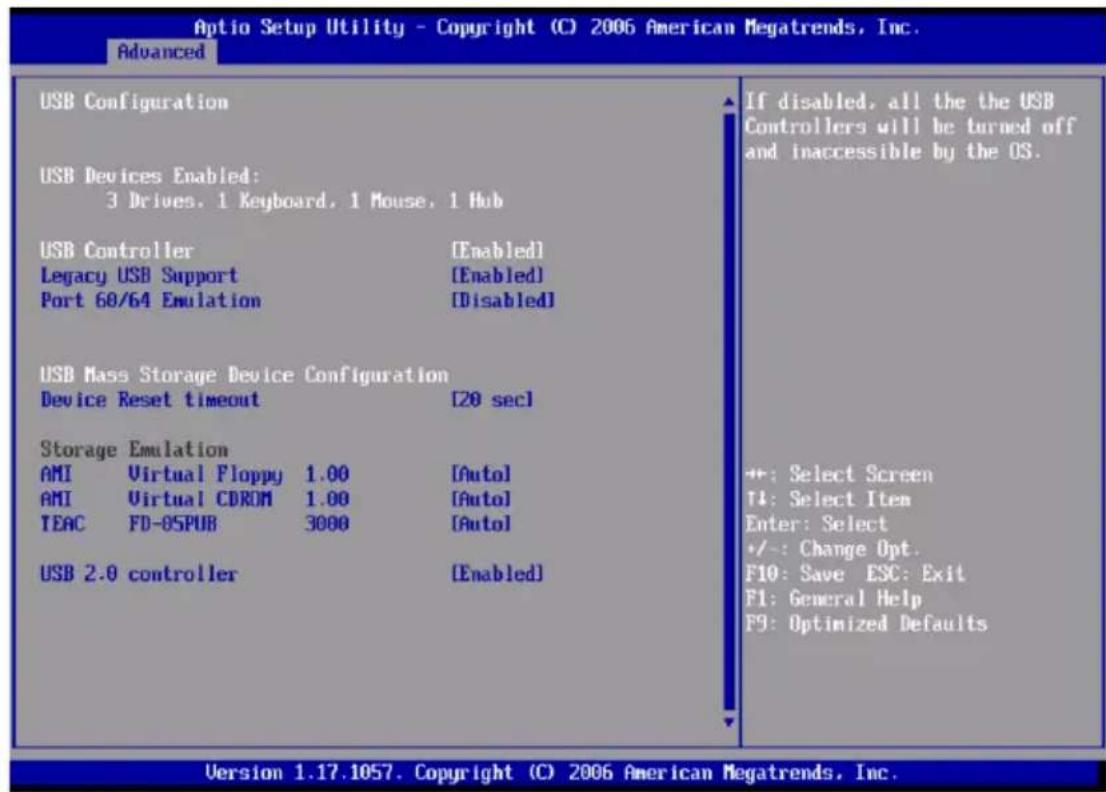 Optio Setup Utility - Copyright (C) 2006 American Megatrends, Inc. Advanced USB Configuration USB Devices Enabled: 3 Drives, 1 Keyboard, 1 Mouse, 1 Hub USB Controller [Enabled] Legacy USB Support [Enabled] Port 60/64 Emulation [Disabled] USB Mass Storage Device Configuration Device Reset timeout [20 sec] Storage Emulation AMI Virtual Floppy 1.00 [Auto] AMI Virtual CDROM 1.00 [Auto] TEAC FD-OSPUB 3000 [Auto] USB 2.0 controller [Enabled] If disabled, all the the USB Controllers will be turned off and inaccessible by the OS. ++: Select Screen TI: Select Item Enter: Select +/-: Change Opt. F10: Save ESC: Exit F1: General Help F9: Optimized Defaults Version 1.17.1057. Copyright (C) 2006 American Megatrends, Inc.