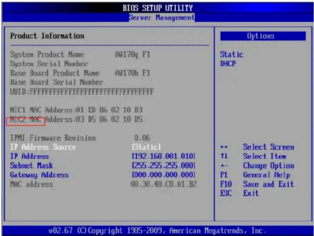 BIOS SETUP UTILITY Server Management Product Information System Product Name AW170q F1 System Serial Number Base Board Product Name AW170h F1 Base Board Serial Number UUID:FFFFFFFFFFFFFFFFFFFFFFFFFFFFFFFF NIC1 MAC Adderss:01 ED 86 02 10 D3 NIC2 MAC Adderss:03 D5 86 02 10 D5 IPMI Firmware Revision 0.06 IP Address Source [Static] IP Address [192.168.001.010] Subnet Mask [255.255.255.000] Gateway Address [000.000.000.000] MAC address 00.30.48.C8.A1.B2 Options Static DHCP ← Select Screen ↑1 Select Item ← Change Option F1 General Help F10 Save and Exit ESC Exit v02.67 (C) Copyright 1985-2009, American Megatrends, Inc.