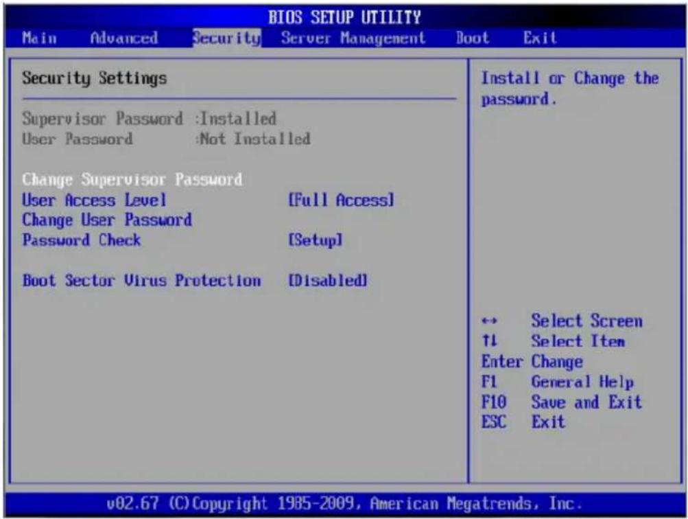 BIOS SETUP UTILITY Main Advanced Security Server Management Boot Exit Security Settings Supervisor Password :Installed User Password :Not Installed Change Supervisor Password User Access Level [Full Access] Change User Password Password Check [Setup] Boot Sector Virus Protection [Disabled] Install or Change the password. ← Select Screen ↑↓ Select Item Enter Change F1 General Help F10 Save and Exit ESC Exit v02.67 (C) Copyright 1985-2009, American Megatrends, Inc.