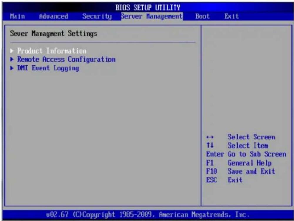 BIOS SETUP UTILITY Main Advanced Security Server Management Boot Exit Sever Management Settings ► Product Information ► Remote Access Configuration ► DMI Event Logging ↔ Select Screen ↑↓ Select Item Enter Go to Sub Screen F1 General Help F10 Save and Exit ESC Exit v02.67 (C)Copyright 1985-2009, American Megatrends, Inc.