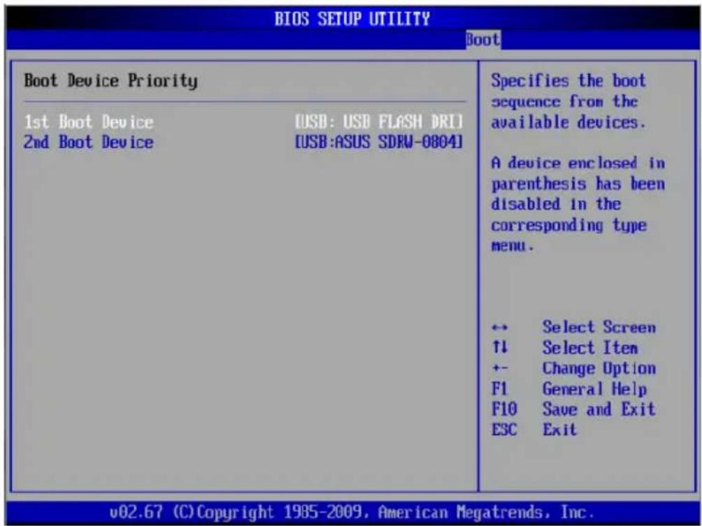 BIOS SETUP UTILITY Boot Boot Device Priority 1st Boot Device [USB: USB FLASH DRI] 2nd Boot Device [USB:ASUS SDRW-0804] Specifies the boot sequence from the available devices. A device enclosed in parenthesis has been disabled in the corresponding type menu. ↔ Select Screen ↑↓ Select Item +- Change Option F1 General Help F10 Save and Exit ESC Exit v02.67 (C) Copyright 1985-2009, American Megatrends, Inc.