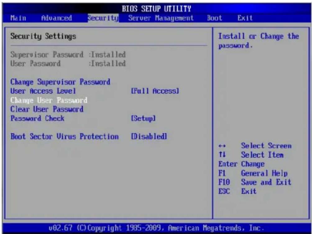 BIOS SETUP UTILITY Main Advanced Security Server Management Boot Exit Security Settings Supervisor Password :Installed User Password :Installed Change Supervisor Password User Access Level [Full Access] Change User Password Clear User Password Password Check [Setup] Boot Sector Virus Protection [Disabled] Install or Change the password. ← Select Screen ↑↓ Select Item Enter Change F1 General Help F10 Save and Exit ESC Exit v02.67 (C) Copyright 1985-2009, American Megatrends, Inc.