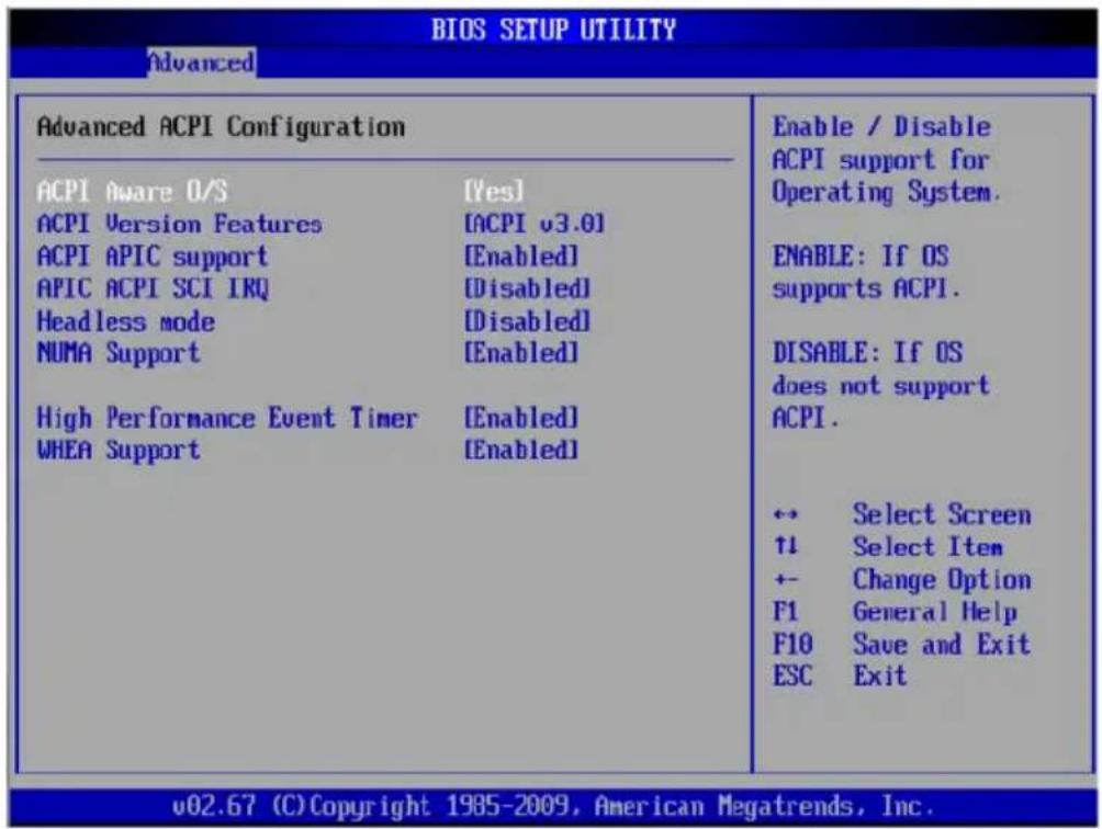 BIOS SETUP UTILITY Advanced Advanced ACPI Configuration ACPI Aware O/S [Yes] ACPI Version Features [ACPI v3.0] ACPI APIC support [Enabled] APIC ACPI SCI IRQ [Disabled] Headless mode [Disabled] NUMA Support [Enabled] High Performance Event Timer [Enabled] WHEA Support [Enabled] Enable / Disable ACPI support for Operating System. ENABLE: If OS supports ACPI. DISABLE: If OS does not support ACPI. ← Select Screen ↑1 Select Item +- Change Option F1 General Help F10 Save and Exit ESC Exit v02.67 (C) Copyright 1985-2009, American Megatrends, Inc.