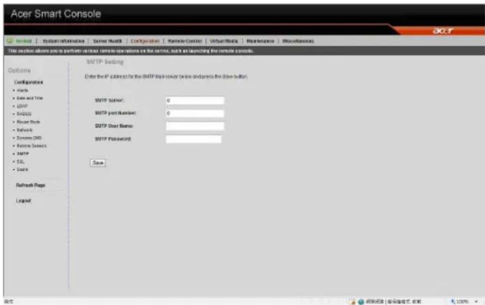 Acer Smart Console System | System Information | Server HostB | Configuration | Marketplace Center | Virtual Data | Maintenance | Miscellaneous This section allows you to perform various remote operations on the server, such as launching the remote console. Options Configurations • Access • Date and Time • LDAP • NASCO • Mouse Mode • Network • Systems DNS • Remote Servers • SMTP • SSL • Users Refresh Page Layout SMTP Setting Enter the IP address for the SMTP Web server (online and press the Save Button) SMTP Server: 0 SMTP port Number: 0 SMTP User Name: SMTP Password: Save