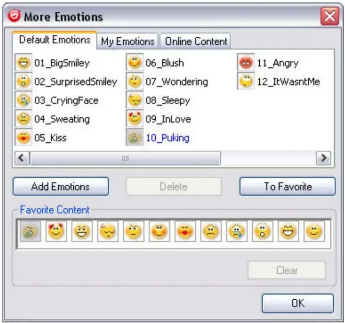 More Emotions Default Emotions My Emotions Online Content 01_BigSmiley 06_Blush 11_Angry 02_SurprisedSmiley 07_Wondering 12_ItWasntMe 03_CryingFace 08_Sleepy 04_Sweating 09_InLove 05_Kiss 10_Puking Add Emotions Delete To Favorite Favorite Content Clear OK