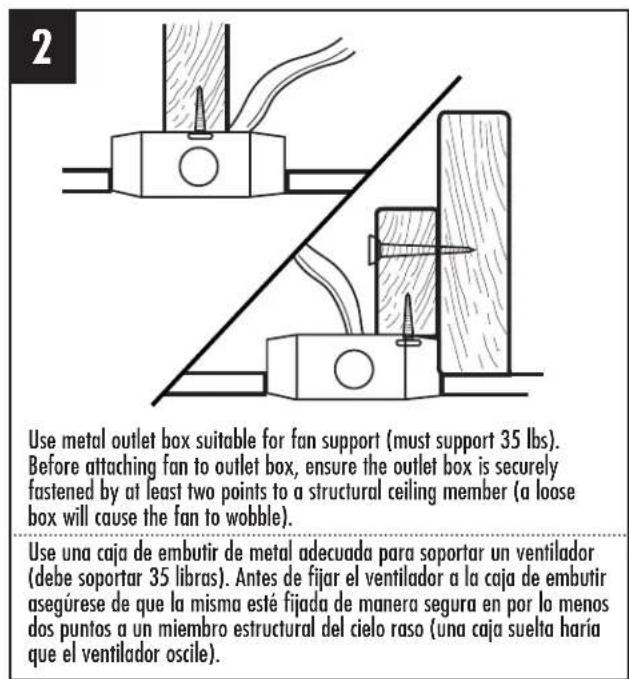 2 Use metal outlet box suitable for fan support (must support 35 lbs). Before attaching fan to outlet box, ensure the outlet box is securely fastened by at least two points to a structural ceiling member (a loose box will cause the fan to wobble). Use una caja de embutir de metal adecuada para soportar un ventilador (debe soportar 35 libras). Antes de fijar el ventilador a la caja de embutir asegúrese de que la misma esté fijada de manera segura en por lo menos dos puntos a un miembro estructural del cielo raso (una caja suelta haría que el ventilador oscile).