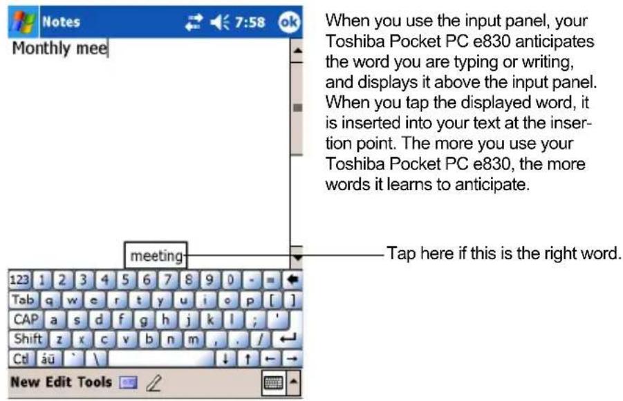 Monthly mee When you use the input panel, your Toshiba Pocket PC e830 anticipates the word you are typing or writing, and displays it above the input panel. When you tap the displayed word, it is inserted into your text at the insertion point. The more you use your Toshiba Pocket PC e830, the more words it learns to anticipate. meeting Tap here if this is the right word. 123 1 2 3 4 5 6 7 8 9 0 - - Tab q w e r t y u i o p [ ] CAP a s d f g h j k l ; ' Shift z x c v b n m , . / CtI äü ` \ New Edit Tools