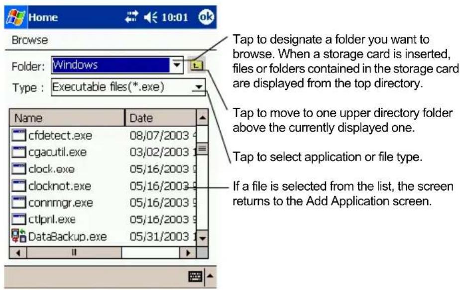 Home 10:01 ok Browse Folder: Windows Type: Executable files(*.exe) Name Date cfdetect.exe 08/07/2003 cgacutil.exe 03/02/2003 clock.exe 05/16/2003 clocknot.exe 05/16/2003 connmgr.exe 05/16/2003 ctlprnl.exe 05/16/2003 DataBackup.exe 05/31/2003 Tap to designate a folder you want to browse. When a storage card is inserted, files or folders contained in the storage card are displayed from the top directory. Tap to move to one upper directory folder above the currently displayed one. Tap to select application or file type. If a file is selected from the list, the screen returns to the Add Application screen.