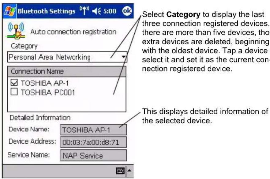 Bluetooth Settings Auto connection registration Category Personal Area Networking Connection Name TOSHIBA AP-1 TOSHIBA PC001 Detailed Information Device Name: TOSHIBA AP-1 Device Address: 00:03:7a:00:d8:71 Service Name: NAP Service Select Category to display the last three connection registered devices. there are more than five devices, those extra devices are deleted, beginning with the oldest device. Tap a device select it and set it as the current connection registered device. This displays detailed information of the selected device.