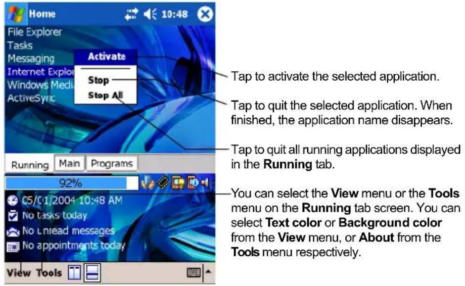 Home File Explorer Tasks Messaging Internet Explor Windows Medi ActiveSync Activate Stop Stop All Tap to activate the selected application. Tap to quit the selected application. When finished, the application name disappears. Tap to quit all running applications displayed in the Running tab. Running Main Programs 92% 05/01/2004 10:48 AM No tasks today No unread messages No appointments today View Tools You can select the View menu or the Tools menu on the Running tab screen. You can select Text color or Background color from the View menu, or About from the Tools menu respectively.