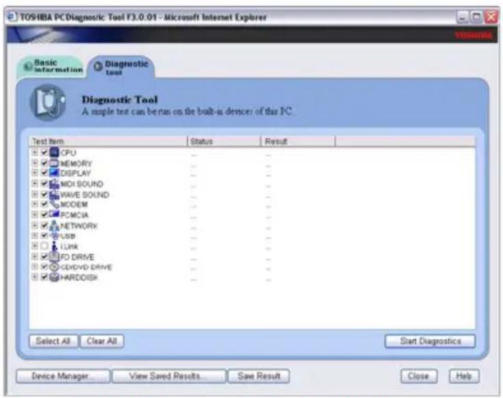 TOSHIBA PC Diagnostic Tool F3.0.01 - Microsoft Internet Explorer Basic information Diagnostic Tool Diagnostic Tool A simple test can be run on the built-in device of this IC. Test Item Status Result CPU - MEMORY - DISPLAY - MOI SOUND - WAVE SOUND - MODEM - PCMCIA - NETWORK - USB - Link - FD DRIVE - CD/DVD DRIVE - HARDISH - Select All Clear All Start Diagnostics Device Manager View Saved Results Save Result Close Help